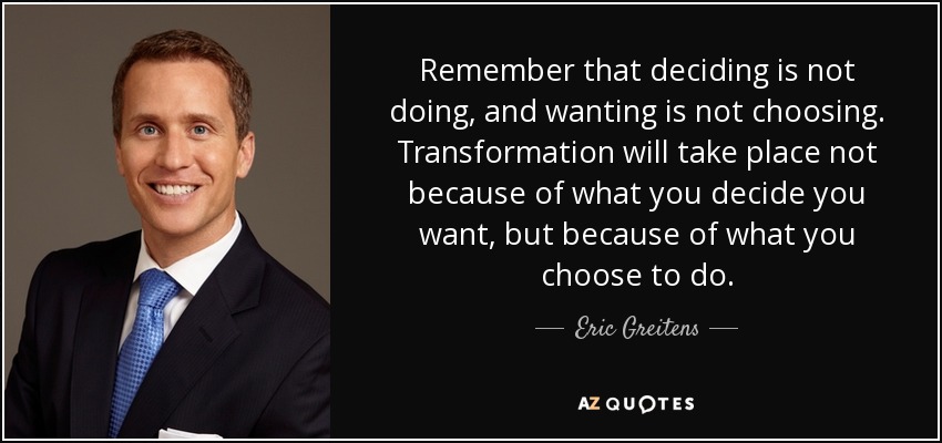 Remember that deciding is not doing, and wanting is not choosing. Transformation will take place not because of what you decide you want, but because of what you choose to do. - Eric Greitens