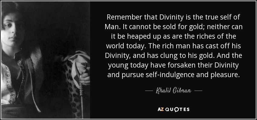 Remember that Divinity is the true self of Man. It cannot be sold for gold; neither can it be heaped up as are the riches of the world today. The rich man has cast off his Divinity, and has clung to his gold. And the young today have forsaken their Divinity and pursue self-indulgence and pleasure. - Khalil Gibran