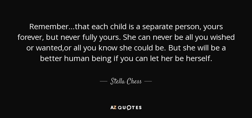 Remember...that each child is a separate person, yours forever, but never fully yours. She can never be all you wished or wanted,or all you know she could be. But she will be a better human being if you can let her be herself. - Stella Chess