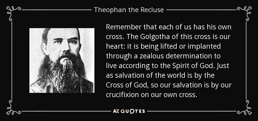 Remember that each of us has his own cross. The Golgotha of this cross is our heart: it is being lifted or implanted through a zealous determination to live according to the Spirit of God. Just as salvation of the world is by the Cross of God, so our salvation is by our crucifixion on our own cross. - Theophan the Recluse