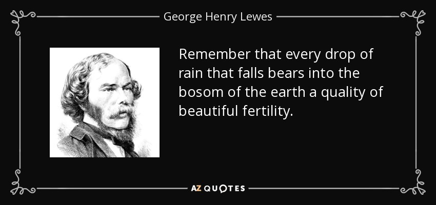 Remember that every drop of rain that falls bears into the bosom of the earth a quality of beautiful fertility. - George Henry Lewes
