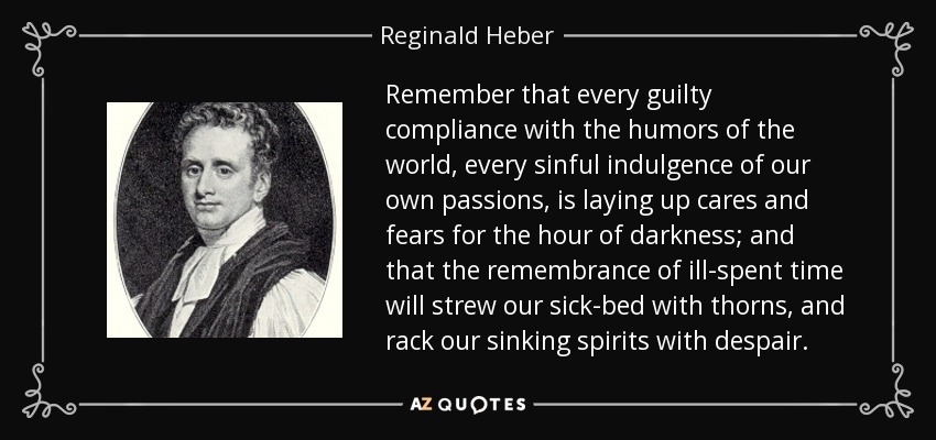 Remember that every guilty compliance with the humors of the world, every sinful indulgence of our own passions, is laying up cares and fears for the hour of darkness; and that the remembrance of ill-spent time will strew our sick-bed with thorns, and rack our sinking spirits with despair. - Reginald Heber