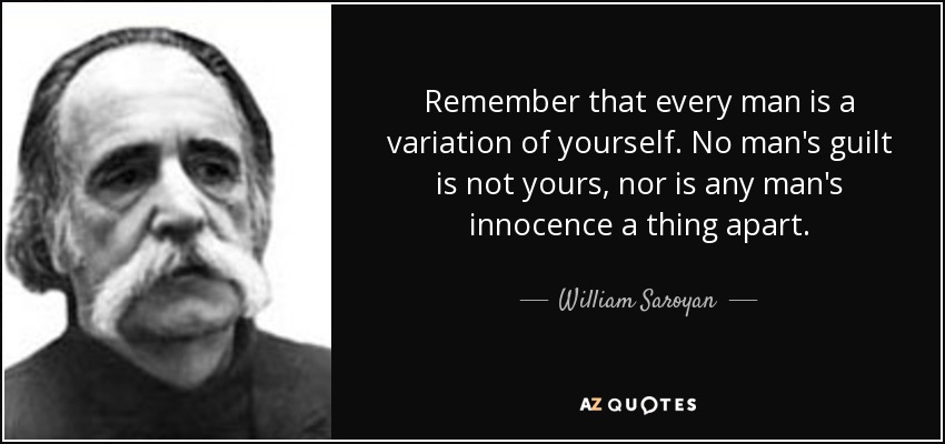 Remember that every man is a variation of yourself. No man's guilt is not yours, nor is any man's innocence a thing apart. - William Saroyan
