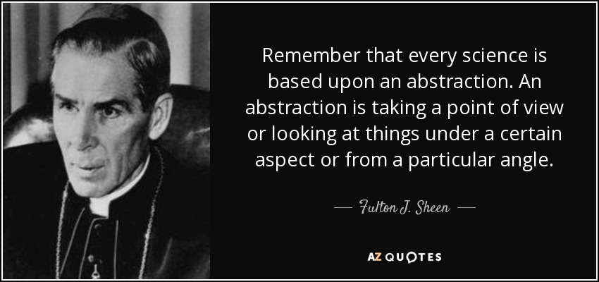 Remember that every science is based upon an abstraction. An abstraction is taking a point of view or looking at things under a certain aspect or from a particular angle. - Fulton J. Sheen