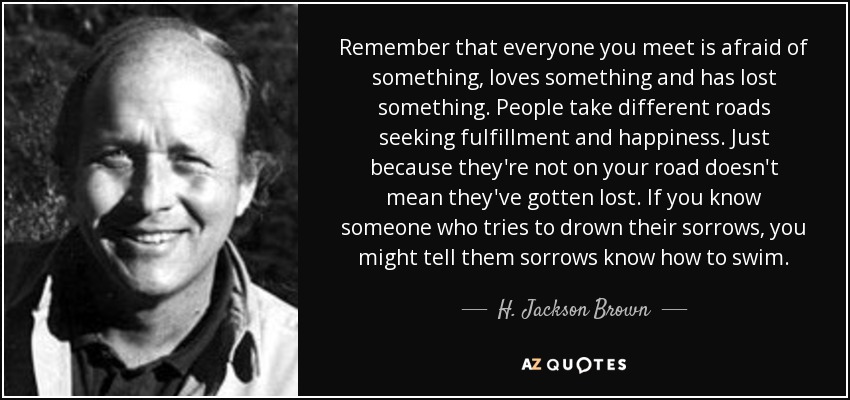 Remember that everyone you meet is afraid of something, loves something and has lost something. People take different roads seeking fulfillment and happiness. Just because they're not on your road doesn't mean they've gotten lost. If you know someone who tries to drown their sorrows, you might tell them sorrows know how to swim. - H. Jackson Brown, Jr.