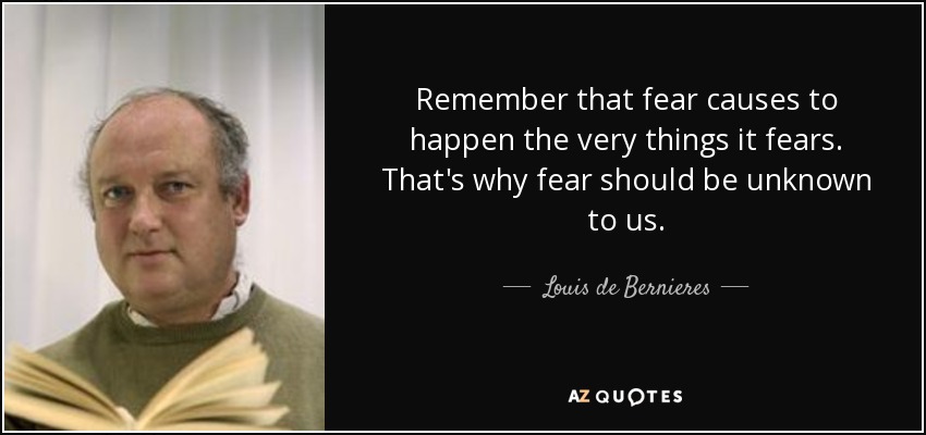 Remember that fear causes to happen the very things it fears. That's why fear should be unknown to us. - Louis de Bernieres