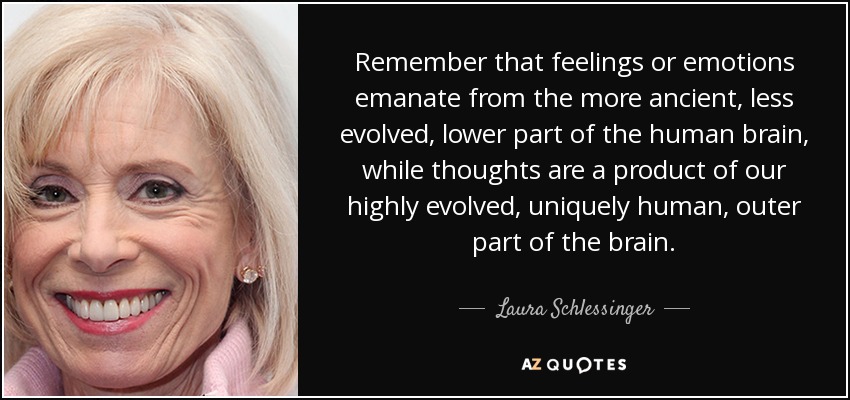 Remember that feelings or emotions emanate from the more ancient, less evolved, lower part of the human brain, while thoughts are a product of our highly evolved, uniquely human, outer part of the brain. - Laura Schlessinger