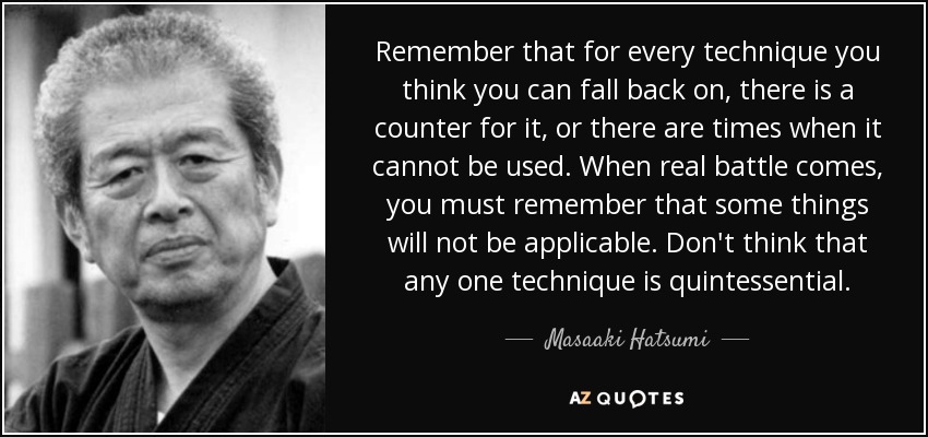 Remember that for every technique you think you can fall back on, there is a counter for it, or there are times when it cannot be used. When real battle comes, you must remember that some things will not be applicable. Don't think that any one technique is quintessential. - Masaaki Hatsumi