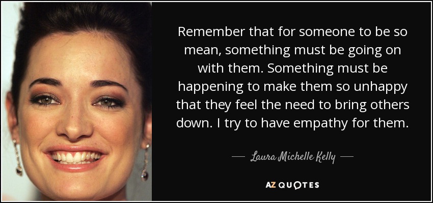 Remember that for someone to be so mean, something must be going on with them. Something must be happening to make them so unhappy that they feel the need to bring others down. I try to have empathy for them. - Laura Michelle Kelly