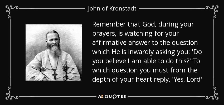 Remember that God, during your prayers, is watching for your affirmative answer to the question which He is inwardly asking you: 'Do you believe I am able to do this?' To which question you must from the depth of your heart reply, 'Yes, Lord' - John of Kronstadt