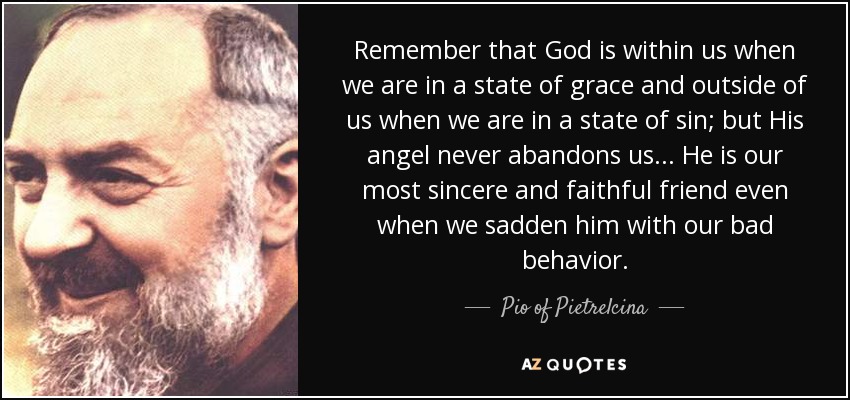 Remember that God is within us when we are in a state of grace and outside of us when we are in a state of sin; but His angel never abandons us. . . He is our most sincere and faithful friend even when we sadden him with our bad behavior. - Pio of Pietrelcina