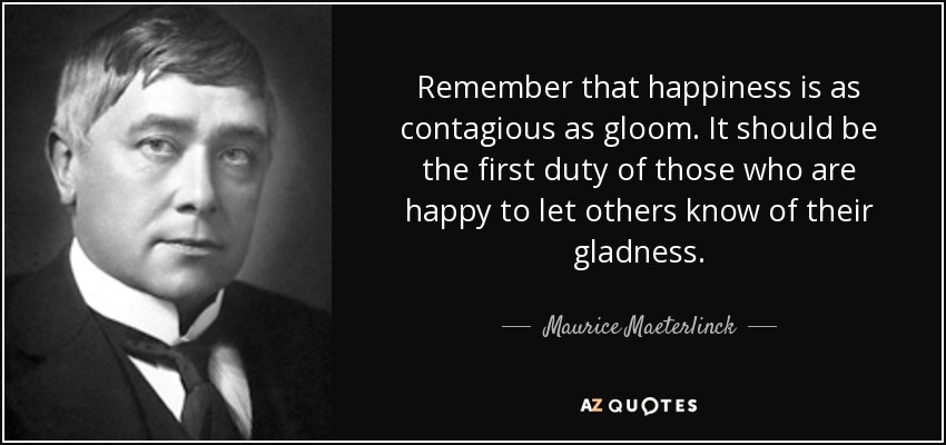 Remember that happiness is as contagious as gloom. It should be the first duty of those who are happy to let others know of their gladness. - Maurice Maeterlinck