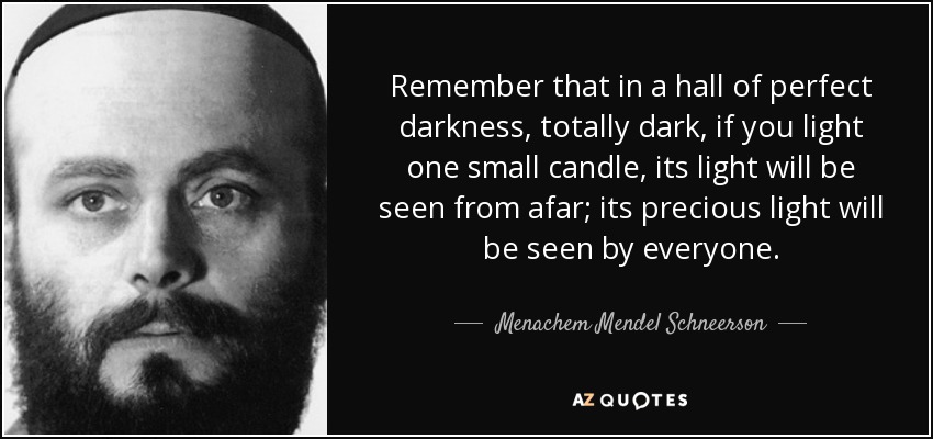 Remember that in a hall of perfect darkness, totally dark, if you light one small candle, its light will be seen from afar; its precious light will be seen by everyone. - Menachem Mendel Schneerson