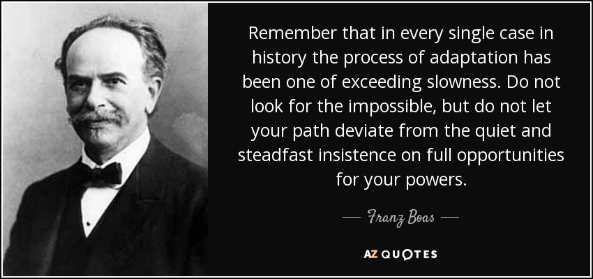 Remember that in every single case in history the process of adaptation has been one of exceeding slowness. Do not look for the impossible, but do not let your path deviate from the quiet and steadfast insistence on full opportunities for your powers. - Franz Boas