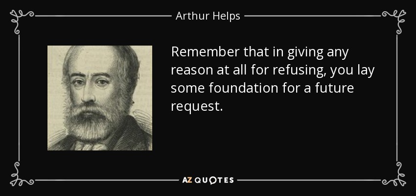 Remember that in giving any reason at all for refusing, you lay some foundation for a future request. - Arthur Helps