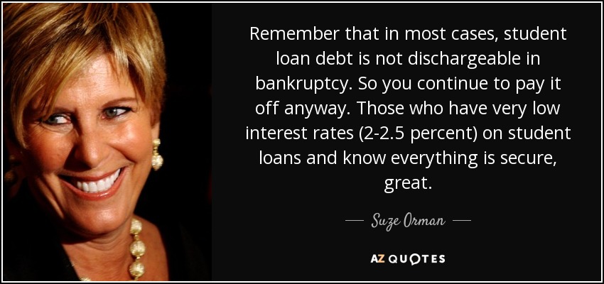 Remember that in most cases, student loan debt is not dischargeable in bankruptcy. So you continue to pay it off anyway. Those who have very low interest rates (2-2.5 percent) on student loans and know everything is secure, great. - Suze Orman