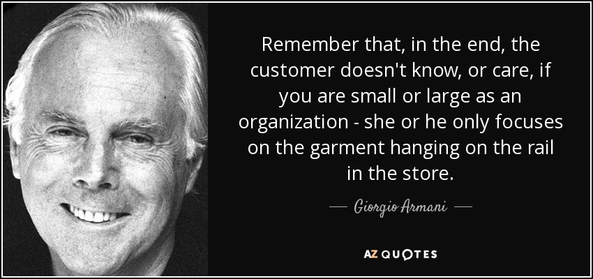 Remember that, in the end, the customer doesn't know, or care, if you are small or large as an organization - she or he only focuses on the garment hanging on the rail in the store. - Giorgio Armani