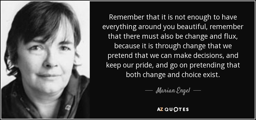 Remember that it is not enough to have everything around you beautiful, remember that there must also be change and flux, because it is through change that we pretend that we can make decisions, and keep our pride, and go on pretending that both change and choice exist. - Marian Engel