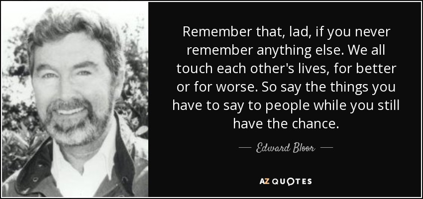 Remember that, lad, if you never remember anything else. We all touch each other's lives, for better or for worse. So say the things you have to say to people while you still have the chance. - Edward Bloor