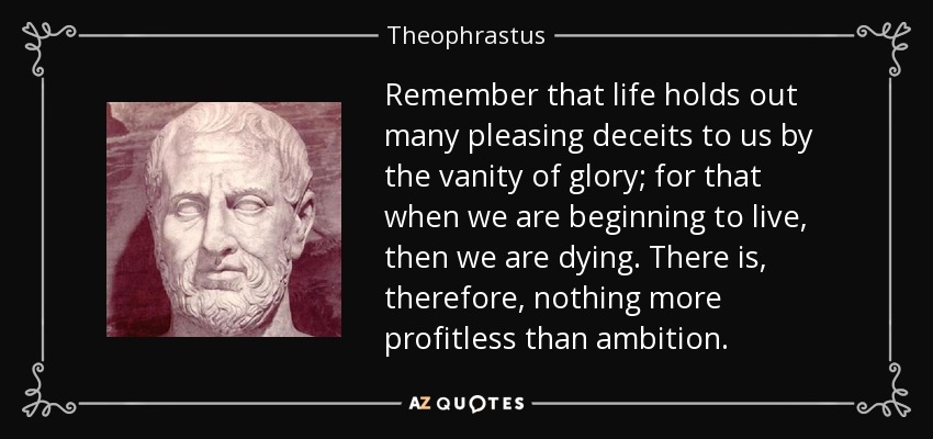 Remember that life holds out many pleasing deceits to us by the vanity of glory; for that when we are beginning to live, then we are dying. There is, therefore, nothing more profitless than ambition. - Theophrastus