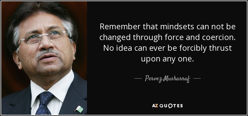 Remember that mindsets can not be changed through force and coercion. No idea can ever be forcibly thrust upon any one. - Pervez Musharraf