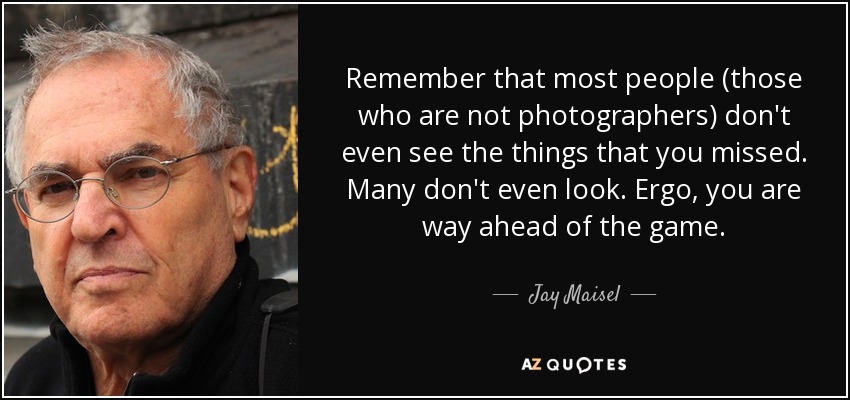 Remember that most people (those who are not photographers) don't even see the things that you missed. Many don't even look. Ergo, you are way ahead of the game. - Jay Maisel