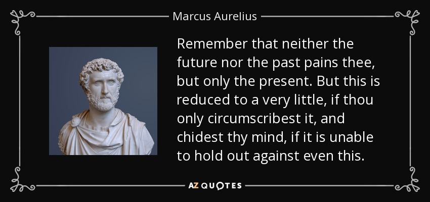 Remember that neither the future nor the past pains thee, but only the present. But this is reduced to a very little, if thou only circumscribest it, and chidest thy mind, if it is unable to hold out against even this. - Marcus Aurelius