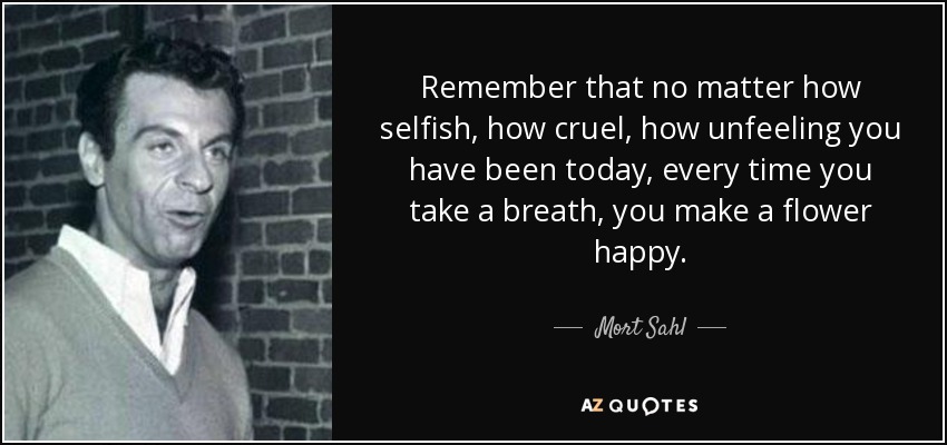 Remember that no matter how selfish, how cruel, how unfeeling you have been today, every time you take a breath, you make a flower happy. - Mort Sahl