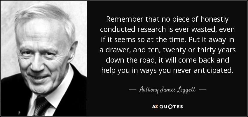 Remember that no piece of honestly conducted research is ever wasted, even if it seems so at the time. Put it away in a drawer, and ten, twenty or thirty years down the road, it will come back and help you in ways you never anticipated. - Anthony James Leggett