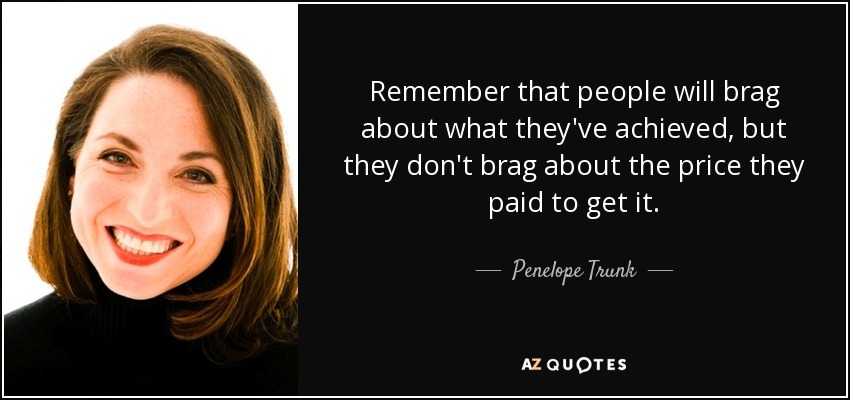 Remember that people will brag about what they've achieved, but they don't brag about the price they paid to get it. - Penelope Trunk