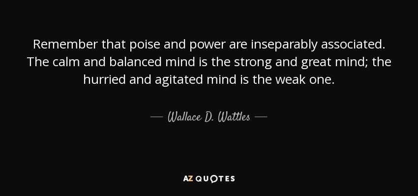 Remember that poise and power are inseparably associated. The calm and balanced mind is the strong and great mind; the hurried and agitated mind is the weak one. - Wallace D. Wattles