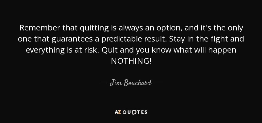 Remember that quitting is always an option, and it's the only one that guarantees a predictable result. Stay in the fight and everything is at risk. Quit and you know what will happen NOTHING! - Jim Bouchard
