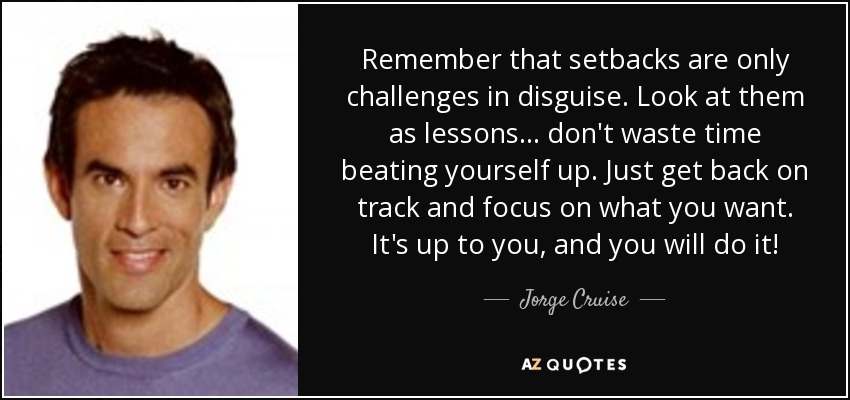 Remember that setbacks are only challenges in disguise. Look at them as lessons . . . don't waste time beating yourself up. Just get back on track and focus on what you want. It's up to you , and you will do it! - Jorge Cruise