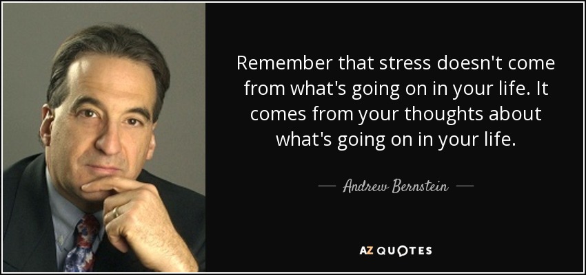 Remember that stress doesn't come from what's going on in your life. It comes from your thoughts about what's going on in your life. - Andrew Bernstein