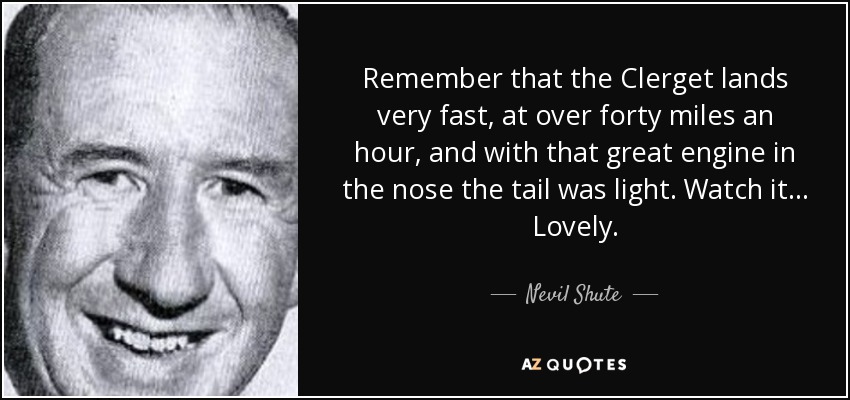 Remember that the Clerget lands very fast, at over forty miles an hour, and with that great engine in the nose the tail was light. Watch it... Lovely. - Nevil Shute