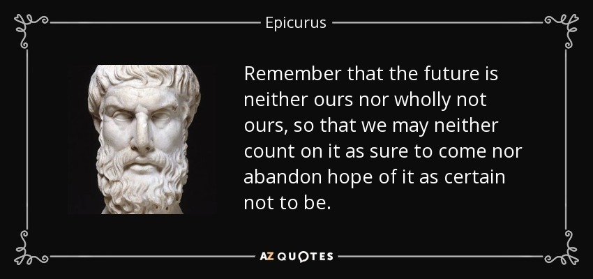 Remember that the future is neither ours nor wholly not ours, so that we may neither count on it as sure to come nor abandon hope of it as certain not to be. - Epicurus