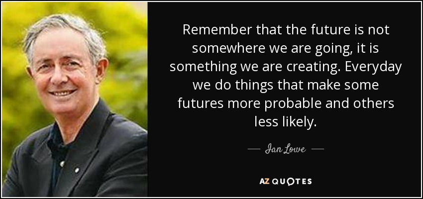 Remember that the future is not somewhere we are going, it is something we are creating. Everyday we do things that make some futures more probable and others less likely. - Ian Lowe