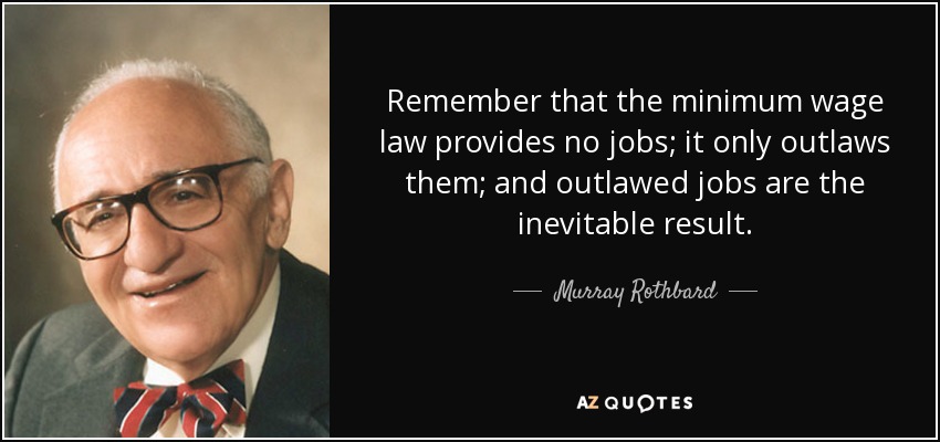 Remember that the minimum wage law provides no jobs; it only outlaws them; and outlawed jobs are the inevitable result. - Murray Rothbard