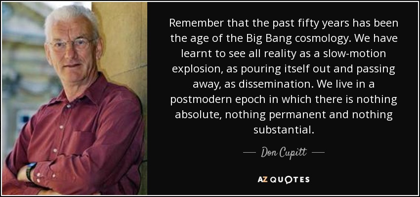 Remember that the past fifty years has been the age of the Big Bang cosmology. We have learnt to see all reality as a slow-motion explosion, as pouring itself out and passing away, as dissemination. We live in a postmodern epoch in which there is nothing absolute, nothing permanent and nothing substantial. - Don Cupitt