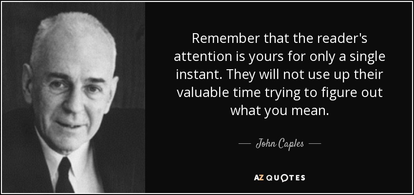 Remember that the reader's attention is yours for only a single instant. They will not use up their valuable time trying to figure out what you mean. - John Caples