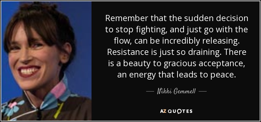 Remember that the sudden decision to stop fighting, and just go with the flow, can be incredibly releasing. Resistance is just so draining. There is a beauty to gracious acceptance, an energy that leads to peace. - Nikki Gemmell