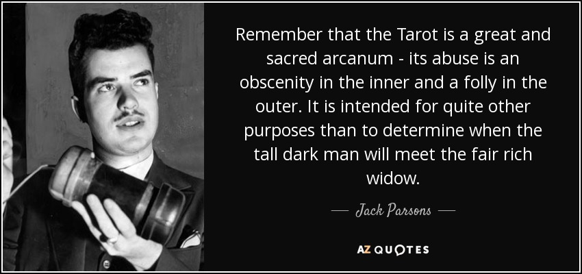 Remember that the Tarot is a great and sacred arcanum - its abuse is an obscenity in the inner and a folly in the outer. It is intended for quite other purposes than to determine when the tall dark man will meet the fair rich widow. - Jack Parsons