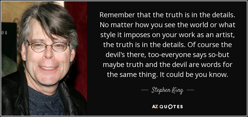 Remember that the truth is in the details. No matter how you see the world or what style it imposes on your work as an artist, the truth is in the details. Of course the devil's there, too-everyone says so-but maybe truth and the devil are words for the same thing. It could be you know. - Stephen King