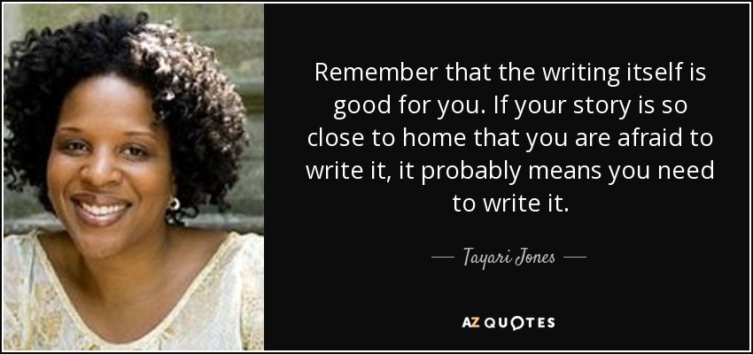 Remember that the writing itself is good for you. If your story is so close to home that you are afraid to write it, it probably means you need to write it. - Tayari Jones