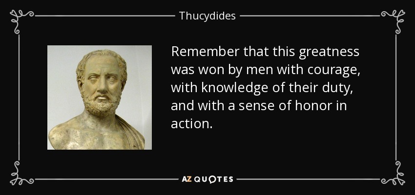 Remember that this greatness was won by men with courage, with knowledge of their duty, and with a sense of honor in action. - Thucydides