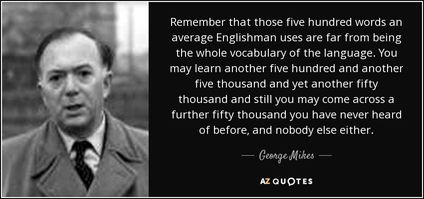 Remember that those five hundred words an average Englishman uses are far from being the whole vocabulary of the language. You may learn another five hundred and another five thousand and yet another fifty thousand and still you may come across a further fifty thousand you have never heard of before, and nobody else either. - George Mikes