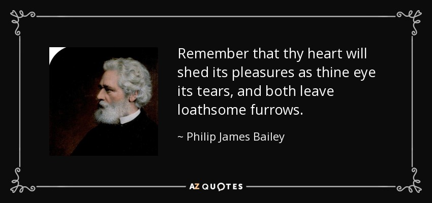 Remember that thy heart will shed its pleasures as thine eye its tears, and both leave loathsome furrows. - Philip James Bailey