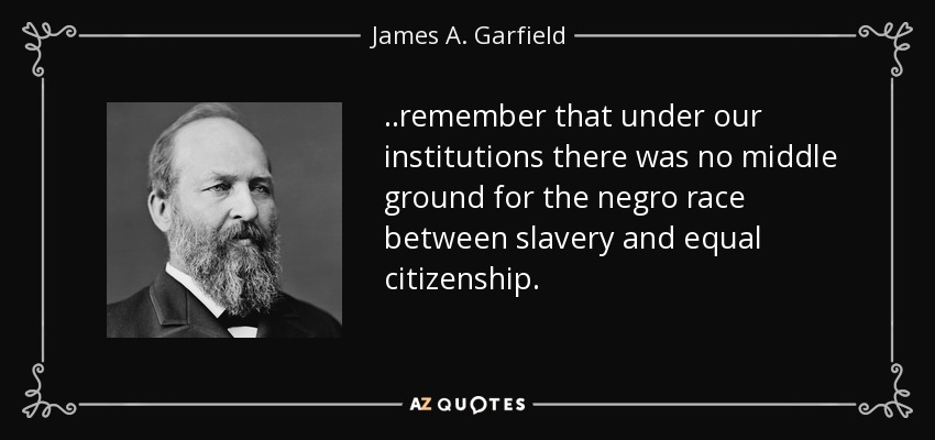 ..remember that under our institutions there was no middle ground for the negro race between slavery and equal citizenship. - James A. Garfield