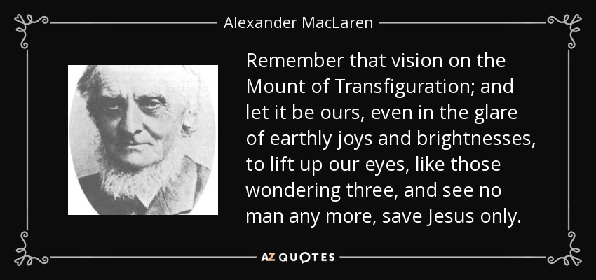 Remember that vision on the Mount of Transfiguration; and let it be ours, even in the glare of earthly joys and brightnesses, to lift up our eyes, like those wondering three, and see no man any more, save Jesus only. - Alexander MacLaren