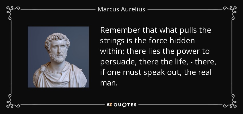 Remember that what pulls the strings is the force hidden within; there lies the power to persuade, there the life, - there, if one must speak out, the real man. - Marcus Aurelius